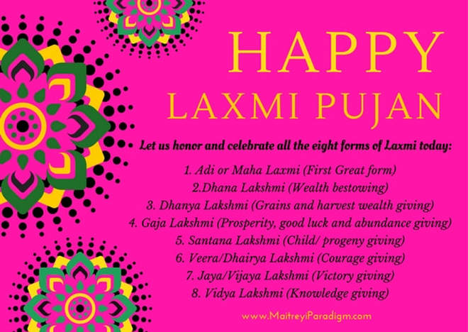 Happy Laxmi Pujan Let us honor and celebrate all the eight forms of Laxmi today: 1. Adi or Maha Laxmi (First Great form) 2.Dhana Lakshmi (Wealth bestowing) 3. Dhanya Lakshmi (Grains and harvest wealth giving) 4. Gaja Lakshmi (Prosperity, good luck and abundance giving) 5. Santana Lakshmi (Child/ progeny giving) 6. Veera/Dhairya Lakshmi (Courage giving) 7. Jaya/Vijaya Lakshmi (Victory giving) 8. Vidya Lakshmi (Knowledge giving)Picture