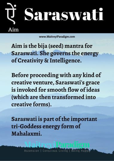 PictureAim is the bija (seed) mantra for Saraswati. She governs the energy of Creativity & Intelligence. Ai (ऐ)stands for Saraswati and bindu (dot) indicates dispelling of sorrow.   It indicates creation and creativity in all forms. It is the seed sound for success in spiritual, educational and scientific endeavors. It is also the seed sound for all kinds of artistic and creative actions such as writing, visual arts, singing, dance and music.   Before proceeding with any kind of creative venture, Saraswati's grace is invoked for smooth flow of ideas (which are then transformed into creative forms).  Since all of life is a form of 
