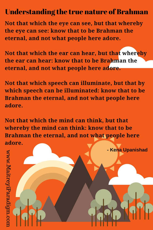Not that which the eye can see, but that whereby the eye can see: know that to be Brahman the eternal, and not what people here adore.  Not that which the ear can hear, but that whereby the ear can hear: know that to be Brahman the eternal, and not what people here adore.  Not that which speech can illuminate, but that by which speech can be illuminated: know that to be Brahman the eternal, and not what people here adore.  Not that which the mind can think, but that whereby the mind can think: know that to be Brahman the eternal, and not what people here adore.- The Kena UpanishadPicture